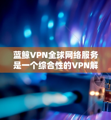 蓝鲸VPN全球网络服务是一个综合性的VPN解决方案，旨在为用户提供高效、安全的网络连接，特别适合在中国等网络环境受限的环境下使用。以下是对蓝鲸VPN全球网络服务的详细分析和总结