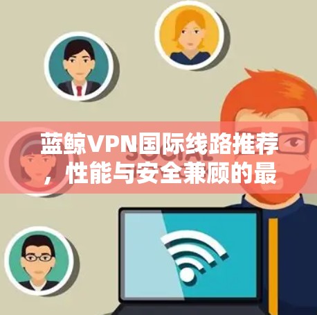 蓝鲸VPN国际线路推荐，性能与安全兼顾的最佳选择